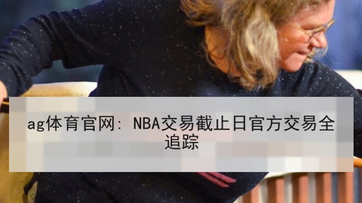 ag体育官网: NBA交易截止日官方交易全追踪 ag体育官网: NBA交易截止日官方交易全追踪